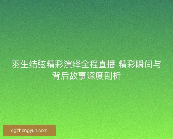 羽生结弦精彩演绎全程直播 精彩瞬间与背后故事深度剖析