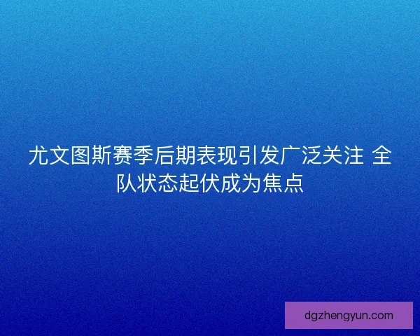 尤文图斯赛季后期表现引发广泛关注 全队状态起伏成为焦点